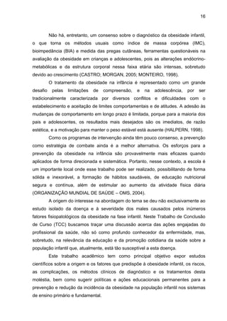 16



          Não há, entretanto, um consenso sobre o diagnóstico da obesidade infantil,
o que torna os métodos usuais como índice de massa corpórea (IMC),
bioimpedância (BIA) e medida das pregas cutâneas, ferramentas questionáveis na
avaliação da obesidade em crianças e adolescentes, pois as alterações endócrino-
metabólicas e da estrutura corporal nessa faixa etária são intensas, sobretudo
devido ao crescimento (CASTRO; MORGAN, 2005; MONTEIRO, 1998).
          O tratamento da obesidade na infância é representado como um grande
desafio    pelas   limitações   de   compreensão,   e   na   adolescência,   por   ser
tradicionalmente caracterizada por diversos conflitos e dificuldades com o
estabelecimento e aceitação de limites comportamentais e de atitudes. A adesão às
mudanças de comportamento em longo prazo é limitada, porque para a maioria dos
pais e adolescentes, os resultados mais desejados são os imediatos, de razão
estética, e a motivação para manter o peso estável está ausente (HALPERN, 1998).
          Como os programas de intervenção ainda têm pouco consenso, a prevenção
como estratégia de combate ainda é a melhor alternativa. Os esforços para a
prevenção da obesidade na infância são provavelmente mais eficazes quando
aplicados de forma direcionada e sistemática. Portanto, nesse contexto, a escola é
um importante local onde esse trabalho pode ser realizado, possibilitando de forma
sólida e inexorável, a formação de hábitos saudáveis, de educação nutricional
segura e contínua, além de estimular ao aumento da atividade física diária
(ORGANIZAÇÃO MUNDIAL DE SAÚDE – OMS, 2004).
          A origem do interesse na abordagem do tema se deu não exclusivamente ao
estudo isolado da doença e à severidade dos males causados pelos inúmeros
fatores fisiopatológicos da obesidade na fase infantil. Neste Trabalho de Conclusão
de Curso (TCC) buscamos traçar uma discussão acerca das ações engajadas do
profissional da saúde, não só como profundo conhecedor da enfermidade, mas,
sobretudo, na relevância da educação e da promoção cotidiana da saúde sobre a
população infantil que, atualmente, está tão susceptível a esta doença.
          Este trabalho acadêmico tem como principal objetivo expor estudos
científicos sobre a origem e os fatores que predispõe à obesidade infantil, os riscos,
as complicações, os métodos clínicos de diagnóstico e os tratamentos desta
moléstia, bem como sugerir políticas e ações educacionais permanentes para a
prevenção e redução da incidência da obesidade na população infantil nos sistemas
de ensino primário e fundamental.
 