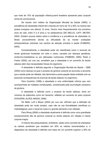 18



que mais de 15% da população infanto-juvenil brasileira apresenta peso corporal
acima do convencional.
          De acordo com relatos da Organização Mundial da Saúde (OMS), a
prevalência de obesidade infantil tem crescido em torno de 10 a 40% na maioria dos
países europeus nos últimos 10 anos. Ocorre mais frequentemente nos primeiros
anos de vida, entre 5 e 6 anos e na adolescência (DE MELLO; LUFT; MEYER,
2004). Existem poucos dados sobre a incidência e a prevalência de obesidade no
Brasil,   provavelmente    devido   as   dificuldade   de   se   manter      avaliações
antropométricas rotineiras nos centros de atenção primária à saúde (FISBERG,
2005).
          Conceitualmente, a obesidade pode ser classificada como o acúmulo de
tecido gorduroso localizado em todo o corpo, causado por doenças genéticas,
endócrino-metabólicas ou por alterações nutricionais (FISBERG, 2005). Rubin e
Farber (2002), por sua vez, acreditam que a obesidade é um aumento do tecido
adiposo além das necessidades físicas do organismo.
          A obesidade é definida segundo a Organização Mundial da Saúde – OMS
(2004) como doença na qual o excesso de gordura corporal se acumulou a tal ponto
que a saúde pode ser afetada. Isto demonstra a preocupação desta entidade com as
possíveis consequências do acúmulo de tecido adiposo no organismo.
          Para Coutinho (1998) a obesidade é uma enfermidade crônica que vem
acompanhada de múltiplas complicações, caracterizada pela acumulação excessiva
de gordura.
          A obesidade é definida como o excesso de tecido adiposo, tanto em
números de adipócitos como em tamanho, refletido em aumento do peso corporal
(FIGUEIRA; ALVES; MAGGI, 2006).
          De Mello, Luft e Meyer (2004) por sua vez, afirmam que a definição de
obesidade pode ser muito simples, caso não se use formalidades científicas ou
metodológicas, pois o visual do corpo é o grande elemento a ser utilizado.
          Para Wong (2006) a obesidade atualmente é definida como uma quantidade
excessivamente alta de gordura corporal ou tecido adiposo em relação à massa
corporal magra.
          A maioria dos pesquisadores, entretanto, adota como conceito de sobrepeso
os valores ponderais que excedem em 20% os valores recomendados e, o
diagnóstico de obesidade é definido com base em um aumento superior a 30% do
 