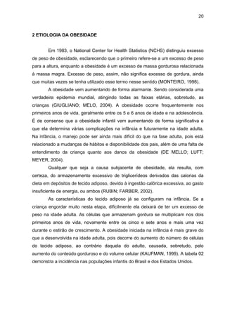 20



2 ETIOLOGIA DA OBESIDADE


       Em 1983, o National Center for Health Statistics (NCHS) distinguiu excesso
de peso de obesidade, esclarecendo que o primeiro refere-se a um excesso de peso
para a altura, enquanto a obesidade é um excesso de massa gordurosa relacionada
à massa magra. Excesso de peso, assim, não significa excesso de gordura, ainda
que muitas vezes se tenha utilizado esse termo nesse sentido (MONTEIRO, 1998).
       A obesidade vem aumentando de forma alarmante. Sendo considerada uma
verdadeira epidemia mundial, atingindo todas as faixas etárias, sobretudo, as
crianças (GIUGLIANO; MELO, 2004). A obesidade ocorre frequentemente nos
primeiros anos de vida, geralmente entre os 5 e 6 anos de idade e na adolescência.
É de consenso que a obesidade infantil vem aumentando de forma significativa e
que ela determina várias complicações na infância e futuramente na idade adulta.
Na infância, o manejo pode ser ainda mais difícil do que na fase adulta, pois está
relacionado a mudanças de hábitos e disponibilidade dos pais, além de uma falta de
entendimento da criança quanto aos danos da obesidade (DE MELLO; LUFT;
MEYER, 2004).
       Qualquer que seja a causa subjacente de obesidade, ela resulta, com
certeza, do armazenamento excessivo de triglicerídeos derivados das calorias da
dieta em depósitos de tecido adiposo, devido à ingestão calórica excessiva, ao gasto
insuficiente de energia, ou ambos (RUBIN; FARBER, 2002).
       As características do tecido adiposo já se configuram na infância. Se a
criança engordar muito nesta etapa, dificilmente ela deixará de ter um excesso de
peso na idade adulta. As células que armazenam gordura se multiplicam nos dois
primeiros anos de vida, novamente entre os cinco e sete anos e mais uma vez
durante o estirão de crescimento. A obesidade iniciada na infância é mais grave do
que a desenvolvida na idade adulta, pois decorre do aumento do número de células
do tecido adiposo, ao contrário daquela do adulto, causada, sobretudo, pelo
aumento do conteúdo gorduroso e do volume celular (KAUFMAN, 1999). A tabela 02
demonstra a incidência nas populações infantis do Brasil e dos Estados Unidos.
 