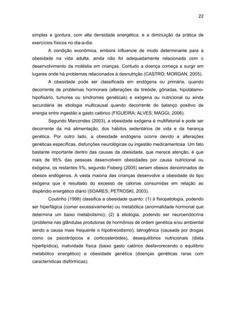 22



simples e gordura, com alta densidade energética, e a diminuição da prática de
exercícios físicos no dia-a-dia.
        A condição econômica, embora influencie de modo determinante para a
obesidade na vida adulta, ainda não foi adequadamente relacionada com o
desenvolvimento da moléstia em crianças. Contudo a doença começa a surgir em
lugares onde há problemas relacionados à desnutrição (CASTRO; MORGAN, 2005).
        A obesidade pode ser classificada em endógena ou primária, quando
decorrente de problemas hormonais (alterações da tireóide, gônadas, hipotálamo-
hipofisário, tumores ou síndromes genéticas) e exógena ou nutricional ou ainda
secundária de etiologia multicausal quando decorrente do balanço positivo de
energia entre ingestão e gasto calórico (FIGUEIRA; ALVES; MAGGI, 2006).
        Segundo Marcondes (2003), a obesidade exógena é multifatorial e pode ser
decorrente da má alimentação, dos hábitos sedentários de vida e da herança
genética. Por outro lado, a obesidade endógena ocorre devido a alterações
genéticas específicas, disfunções neurológicas ou ingestão medicamentosa. Um fato
bastante importante dentro das causas da obesidade, que merece atenção, é que
mais de 95% das pessoas desenvolvem obesidades por causa nutricional ou
exógena, os restantes 5%, segundo Fisberg (2005) seriam obesos denominados de
obesos endógenos. A vasta maioria das crianças desenvolve a obesidade do tipo
exógena que é resultado do excesso de calorias consumidas em relação ao
dispêndio energético diário (SOARES; PETROSKI, 2003).
        Coutinho (1998) classifica a obesidade quanto: (1) à fisiopatologia, podendo
ser hiperfágica (comer excessivamente) ou metabólica (anormalidade hormonal que
determina um baixo metabolismo); (2) à etiologia, podendo ser neuroendócrina
(problema nas glândulas produtoras de hormônios de ordem genética e/ou ambiental
sendo a causa mais frequente o hipotireoidismo), latrogênica (causada por drogas
como os psicotrópicos e corticosteróides), desequilíbrios nutricionais (dieta
hiperlipídica), inatividade física (baixo gasto calórico desfavorecendo o equilíbrio
metabólico energético) e obesidade genética (doenças genéticas raras com
características disfórmicas).
 