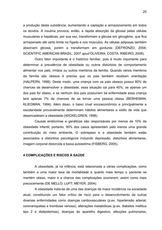 25



a produção desta substância, aumentando a captação e armazenamento em todos
os tecidos. A insulina provoca, então, a rápida absorção da glicose pelas células
musculares e hepáticas, por sua vez, transformam a glicose em glicogênio, que fica
armazenado até certo limite no fígado e nos músculos. As células adiposas também
absorvem glicose, porém a transformam em gorduras (DEFRONZO, 2004;
SCIENTIFIC AMERICAN BRASIL, 2007 apud OLIVEIRA; COSTA; RIBEIRO, 2008).
       Outro fator importante é o histórico familiar, pois é muito importante para
determinar a prevalência de obesidade ou outros distúrbios de comportamento
alimentar nos pais, irmãos ou outros membros da família. Quando vários membros
da família são obesos é preciso que os pais também recebam orientação
(HALPERN, 1998). Deste modo, uma criança com os pais obesos possui 80% de
chances de desenvolver a obesidade, essa situação cai para 40%, se apenas um
dos pais for obeso, e se nenhum dos pais possuírem tal enfermidade essa criança
terá apenas 7% de chances de se tornar uma pessoa obesa (BERHEMAN;
KLIEGMAN, 1994). Além disso, o baixo nível socioeconômico e principalmente a
escolaridade provavelmente determinam hábitos alimentares e estilo de vida que
desencadeiam a obesidade (WICKELGREN, 1998).
       Causas endócrinas e genéticas são responsáveis por menos de 10% da
obesidade infantil; portanto, 90% dos casos apresentam pelo menos uma grande
contribuição do meio ambiente. O sobrepeso e a obesidade também estão
associados a distúrbios psicológicos incluindo depressão, distúrbios alimentares,
imagem corporal distorcida e baixa autoestima (FISBERG, 2005).


4 COMPLICAÇÕES E RISCOS À SAÚDE


       A obesidade, já na infância, está relacionada a várias complicações, como
também a uma maior taxa de mortalidade e quanto mais tempo o paciente se
mantém obeso, maior é a chance das complicações ocorrerem, assim como mais
precocemente (DE MELLO; LUFT; MEYER, 2004).
       A obesidade trata-se de uma das doenças de maior incidência na sociedade
atual, constituindo um fator crítico de risco para o desenvolvimento de outras
diversas enfermidades como doenças cardiovasculares (p.ex. hipertensão arterial,
coronariopatias e trombose venosa), alterações metabólicas (p.ex. diabetes mellitus
tipo 2 e dislipidemias), doenças do aparelho digestivo, afecções pulmonares,
 