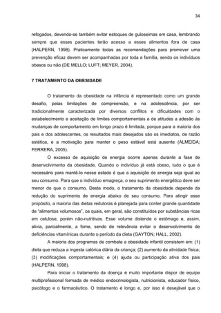 34



refogados, devendo-se também evitar estoques de guloseimas em casa, lembrando
sempre que esses pacientes terão acesso a esses alimentos fora de casa
(HALPERN, 1998). Praticamente todas as recomendações para promover uma
prevenção eficaz devem ser acompanhadas por toda a família, sendo os indivíduos
obesos ou não (DE MELLO; LUFT; MEYER, 2004).


7 TRATAMENTO DA OBESIDADE


           O tratamento da obesidade na infância é representado como um grande
desafio,     pelas   limitações   de   compreensão,   e   na   adolescência,   por   ser
tradicionalmente caracterizada por diversos conflitos e dificuldades com o
estabelecimento e aceitação de limites comportamentais e de atitudes a adesão às
mudanças de comportamento em longo prazo é limitada, porque para a maioria dos
pais e dos adolescentes, os resultados mais desejados são os imediatos, de razão
estética, e a motivação para manter o peso estável está ausente (ALMEIDA;
FERRERA, 2005).
           O excesso de aquisição de energia ocorre apenas durante a fase de
desenvolvimento da obesidade. Quando o indivíduo já está obeso, tudo o que é
necessário para mantê-lo nesse estado é que a aquisição de energia seja igual ao
seu consumo. Para que o indivíduo emagreça, o seu suprimento energético deve ser
menor do que o consumo. Deste modo, o tratamento da obesidade depende da
redução do suprimento de energia abaixo de seu consumo. Para atingir esse
propósito, a maioria das dietas redutoras é planejada para conter grande quantidade
de “alimentos volumosos”, os quais, em geral, são constituídos por substâncias ricas
em celulose, porém não-nutritivas. Esse volume distende o estômago e, assim,
alivia, parcialmente, a fome, sendo de relevância evitar o desenvolvimento de
deficiências vitamínicas durante o período da dieta (GAYTON; HALL, 2002).
           A maioria dos programas de combate a obesidade infantil consistem em: (1)
dieta que reduza a ingesta calórica diária da criança; (2) aumento da atividade física;
(3) modificações comportamentais; e (4) ajuda ou participação ativa dos pais
(HALPERN, 1998).
           Para iniciar o tratamento da doença é muito importante dispor de equipe
multiprofissional formada de médico endocrinologista, nutricionista, educador físico,
psicólogo e o farmacêutico. O tratamento é longo e, por isso é desejável que o
 