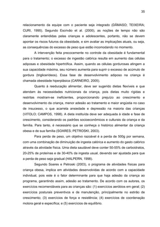 35



relacionamento da equipe com o paciente seja integrado (DÂMASO; TEIXEIRA;
CURI, 1995). Segundo Escrivão et al. (2000), as noções de tempo não são
claramente entendidas pelas crianças e adolescentes, portanto, não se devem
apontar os riscos futuros da obesidade, e sim avaliar as implicações atuais, ou seja,
as consequências do excesso de peso que estão incomodando no momento.
        A intervenção feita precocemente no controle da obesidade é fundamental
para o tratamento; o excesso de ingestão calórica resulta em aumento das células
adiposas e obesidade hipertrófica. Assim, quando as células gordurosas atingem a
sua capacidade máxima, seu número aumenta para suprir o excesso de acúmulo de
gordura (triglicerídeos). Essa fase de desenvolvimento adiposo na criança é
chamada obesidade hiperplásica (CARNEIRO, 2005).
        Quanto à reeducação alimentar, deve ser sugerido dietas flexíveis e que
atendam às necessidades nutricionais da criança, pois dietas muito rígidas e
restritas mostram-se ineficientes, proporcionando prejuízo ao crescimento e
desenvolvimento da criança, menor adesão ao tratamento e maior angústia no caso
de insucesso, o que acarreta ansiedade e depressão na maioria das crianças
(VITOLO; CAMPOS, 1998). A dieta instituída deve ser adequada à idade e fase de
crescimento, considerando os padrões socioeconômicos e culturais da criança e da
família. Para tanto, é necessário que se conheça o histórico alimentar da criança
obesa e de sua família (SOARES; PETROSKI, 2003).
        Para perda de peso, um objetivo razoável é a perda de 500g por semana,
com uma combinação de diminuição de ingesta calórica e aumento do gasto calórico
através da atividade física. Uma dieta saudável deve conter 50-55% de carboidratos,
20-25% de proteínas e de 30-40% da ingesta usual, devendo ser ajustada para que
a perda de peso seja gradual (HALPERN, 1998).
        Segundo Soares e Petroski (2003), o programa de atividades físicas para
criança obesa, implica em atividades desenvolvidas de acordo com a capacidade
individual, pois este é o fator determinante para que haja adesão da criança ao
programa, garantindo assim, adesão ao tratamento. De acordo com os autores, os
exercícios recomendáveis para as crianças são: (1) exercícios aeróbios em geral; (2)
exercícios posturais preventivos e de manutenção, principalmente no estirão de
crescimento; (3) exercícios de força e resistência; (4) exercícios de coordenação
motora geral e específica; e (5) exercícios de equilíbrio.
 