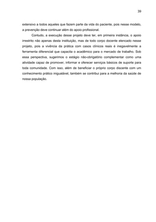 39



extensivo a todos aqueles que fazem parte da vida do paciente, pois nesse modelo,
a prevenção deve continuar além do apoio profissional.
      Contudo, a execução desse projeto deve ter, em primeira instância, o apoio
irrestrito não apenas desta instituição, mas de todo corpo docente elencado nesse
projeto, pois a vivência da prática com casos clínicos reais é inegavelmente a
ferramenta diferencial que capacita o acadêmico para o mercado de trabalho. Sob
essa perspectiva, sugerimos o estágio não-obrigatório complementar como uma
atividade capaz de promover, informar e oferecer serviços básicos de suporte para
toda comunidade. Com isso, além de beneficiar o próprio corpo discente com um
conhecimento prático inigualável, também se contribui para a melhoria da saúde de
nossa população.
 