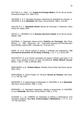 42



GUYTON, A. C.; HALL, J. E. Tratado de Fisiologia Médica. 10ª ed. Rio de Janeiro:
Guanabara Koogan S.A., 2002. 973 p.


HALPERN, Z. S. C. Situações Especiais: tratamento da obesidade em crianças. In:
HALPERN, A. et al. Obesidade. São Paulo: Lemos Editoral, 1998. p. 319-330.


HELLER, D. C. L. Obesidade Infantil: Manual de Prevenção e Tratamento. Santo
André, SP: Esetec, 2004.


KATCH, F. I.; MCARDLE, W. D. Nutrição, Exercício e Saúde. 4ª ed. Rio de Janeiro:
MEDSI, 1996.


KAUFMAN, A. Obesidade Infanto-Juvenil. Pediatria em Psicologia. São Paulo:
Moreira Jr, 1999. Disponível em: <http://www.moreirajr.com.br/revistas.asp?
fase=r003&id_materia=936>. Acessado em: 19 de set. 2011.


KIESS, W. et al. Clinical aspects of obesity in childhood and adolescence. The
International Association for the Study of Obesity, v. 02, no. 2, p. 29-36, 2001.


MACCARTHY, D. et al. Central overweight and obesity in British youth aged 11-16
years: cross sectional surveys of waist circumference. British Medical Journal,
British, v. 326, no. 7390, p. 624-639, 2003.


MARCONDES, et al.. Pediatria Básica. Pediatria Clínica Geral. São Paulo: Sarvier,
2003. 749 p.


MARCONDES, E. Desvio Padrão VS. Percentil. Revista de Pediatria, São Paulo:
v.1, p. 148-158, 1979.


MONTEIRO, C. A. Epidemiologia da Obesidade. In: HALPERN, A. et al. Obesidade.
São Paulo: Lemos Editoral, 1998. p. 15-30.


MONTEIRO, J. C. Obesidade: diagnóstico, métodos e fundamentos. In: HALPERN,
A. et al. Obesidade. São Paulo: Lemos Editoral, 1998. p. 31-53.


OLIVEIRA, C. L. de.; FISBERG, M. Obesidade na Infância e Adolescência: Uma
verdadeira epidemia. Arq. Bras. Endocrinologia e Metabolismo, v. 47, no. 2, p.
107-108, abril 2003.
 