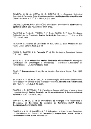 43



OLIVEIRA, C. N. de; COSTA, R. G.; RIBEIRO, R. L. Obesidade Abdominal
Associada à Fatores de Risco à Saúde em Adultos. Saúde & Ambiente em Revista,
Duque de Caxias, v. 3, no. 1, p. 34-43, jan/jun 2008.


ORGANIZAÇÃO MUNDIAL DA SAÚDE. Obesidade: prevenindo e controlando a
epidemia global. São Paulo: Roca, 2004. 276 p.


PINHEIRO, A. R. de O.; FREITAS, S. F. T. de; CORSO, A. T. Uma Abordagem
Epidemiológica da Obesidade. Revista de Nutrição. Campinas, v. 17, no. 4, p. 523-
533, out/dez 2004.


REPETTO, G. Histórico da Obesidade. In: HALPERN, A. et al. Obesidade. São
Paulo: Lemos Editoral, 1998. p. 3-13.


RUBIN, E.; FARBER, J. L. Patologia. 3a ed. Rio de Janeiro: Guanabara Koogan
S.A., 2002. 1564 p.


SAES, E. G. et al. Obesidade Infantil: ampliando conhecimentos. Monografia
(Graduação em Enfermagem e Obstetrícia) – Fundação Educacional de
Fernandópolis – FEF, Fernandópolis, 2008.


SILVA, P. Farmacologia. 5ª ed. Rio de Janeiro: Guanabara Koogan S.A., 1998.
1398 p.


SIQUEIRA, R. S. de; MONTEIRO, C. A. Amamentação na infância e obesidade na
idade escolar em famílias de alto nível socioeconômico. Revista de Saúde Pública,
São Paulo, v. 41, no. 5, p. 5-12, 2007.


SOARES, L. D.; PETROSKI, E. L. Prevalência, fatores etiológicos e tratamento da
obesidade infantil. Revista Brasileira de Cineantropometria & Desenvolvimento
Humano, v. 5, no 1, p. 63-74, 2003.


SOARES, L. M de. G. et al. Prevalência de Crianças com Sobrepeso e
Obesidade, em Escolares do Município de Fernandópolis-SP, Estudo
Comparativo. Fernandópolis, 2009.


SOARES, M. A. M.; GUIMARÃES, S. E. F. O Papel da Leptina e de seus Receptores
no Metabolismo da Gordura. II Conferência Internacional Virtual sobre a
Qualidade de Carne Suína, nov/dez 2001.
 