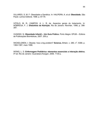 44



VILLARES, S. M. F. Obesidade e Genética. In: HALPERN, A. et al. Obesidade. São
Paulo: Lemos Editoral, 1998. p. 67-79.


VITOLO, M. R.; CAMPOS, A. L. R. de. Aspectos gerais do tratamento. In:
NÓBREGA, F. J. Distúrbios da Nutrição. Rio de Janeiro: Revinter, 1998, p. 396-
397.


VIUNISKI, N. Obesidade Infantil – Um Guia Prático. Porto Alegre: EPUB – Editora
de Publicações Biomédicas, 2007. 200 p.


WICKELGREN, I. Obesity: how a big problem? Science, Britain, v. 280, no. 5368, p.
1364-1367, maio 1998.


WONG, L. D. Enfermagem Pediátrica: elementos essenciais a interação afetiva.
5ª ed. Rio de Janeiro: Guanabara Koogan, 2006. 1130 p.
 
