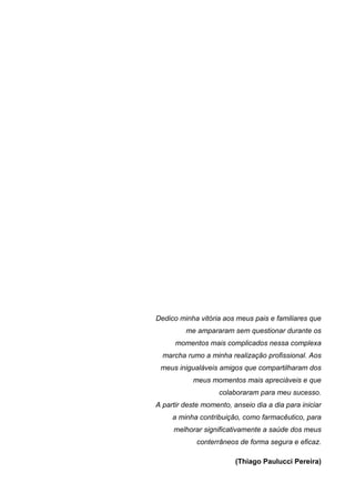 Dedico minha vitória aos meus pais e familiares que
         me ampararam sem questionar durante os
      momentos mais complicados nessa complexa
  marcha rumo a minha realização profissional. Aos
 meus inigualáveis amigos que compartilharam dos
           meus momentos mais apreciáveis e que
                    colaboraram para meu sucesso.
A partir deste momento, anseio dia a dia para iniciar
     a minha contribuição, como farmacêutico, para
     melhorar significativamente a saúde dos meus
             conterrâneos de forma segura e eficaz.

                         (Thiago Paulucci Pereira)
 