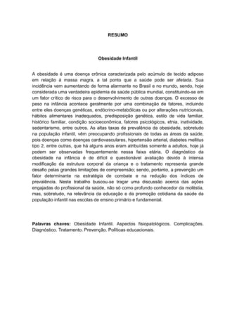 RESUMO




                                 Obesidade Infantil


A obesidade é uma doença crônica caracterizada pelo acúmulo de tecido adiposo
em relação à massa magra, a tal ponto que a saúde pode ser afetada. Sua
incidência vem aumentando de forma alarmante no Brasil e no mundo, sendo, hoje
considerada uma verdadeira epidemia de saúde pública mundial, constituindo-se em
um fator crítico de risco para o desenvolvimento de outras doenças. O excesso de
peso na infância acontece geralmente por uma combinação de fatores, incluindo
entre eles doenças genéticas, endócrino-metabólicas ou por alterações nutricionais,
hábitos alimentares inadequados, predisposição genética, estilo de vida familiar,
histórico familiar, condição socioeconômica, fatores psicológicos, etnia, inatividade,
sedentarismo, entre outros. As altas taxas de prevalência da obesidade, sobretudo
na população infantil, vêm preocupando profissionais de todas as áreas da saúde,
pois doenças como doenças cardiovasculares, hipertensão arterial, diabetes mellitus
tipo 2, entre outras, que há alguns anos eram atribuídas somente a adultos, hoje já
podem ser observadas frequentemente nessa faixa etária. O diagnóstico da
obesidade na infância é de difícil e questionável avaliação devido à intensa
modificação da estrutura corporal da criança e o tratamento representa grande
desafio pelas grandes limitações de compreensão; sendo, portanto, a prevenção um
fator determinante na estratégia de combate e na redução dos índices de
prevalência. Neste trabalho buscou-se traçar uma discussão acerca das ações
engajadas do profissional da saúde, não só como profundo conhecedor da moléstia,
mas, sobretudo, na relevância da educação e da promoção cotidiana da saúde da
população infantil nas escolas de ensino primário e fundamental.




Palavras chaves: Obesidade Infantil. Aspectos fisiopatológicos. Complicações.
Diagnóstico. Tratamento. Prevenção. Políticas educacionais.
 