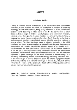 ABSTRAT




                                Childhood Obesity


Obesity is a chronic disease characterized by the accumulation of fat compared to
lean mass, to such an extent that health can be affected. Its incidence is increasing
alarmingly in Brazil and worldwide, being, today considered as a real public health
epidemic world, becoming a critical factor of risk for the development of other
diseases. Excess weight in childhood usually happens by a combination of factors,
including among them genetic diseases, metabolic-endocrine or nutritional changes,
inappropriate eating habits, genetic predisposition, family lifestyle, family history,
socio-economic condition, psychological factors, ethnicity, downtime, sedentary,
among others. The high prevalence rates of obesity, especially in the child
population, are caring professionals from all areas of health, because diseases such
as cardiovascular diseases, hypertension, diabetes mellitus type 2, among others,
that a few years ago were assigned only to adults, today can be observed frequently
in this age group. The diagnosis of obesity in childhood is difficult and questionable
assessment due to intense bodily structure modification of the child and treatment
represents a great challenge for the major limitations of understanding; thus
preventing a determining factor in combat and strategy in reducing prevalence rates.
In this work sought to draw a discussion about the actions engaged the health
professional, not only as a profound knowledge of disease, but, above all, on the
relevance of education and promoting the health of the child population daily in
schools of primary school and fundamental.




Keywords: Childhood Obesity. Physiopathological            aspects.    Complications.
Diagnosis. Treatment. Prevention. Educational policies.
 