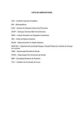 LISTA DE ABREVIATURAS




AVE – Acidente Vascular Encefálico

BIA – Bioimpedância

CDC – Centers for Disease Control and Prevention

DCNT – Doenças Crônicas Não-Transmissíveis

IBGE – Instituto Brasileiro de Geografia e Estatística

IMC – Índice de Massa Corpórea

NCHS – National Center for Health Statistics

NCIN IEH – Departamento de Epidemiologia e Saúde Pública do Instituto da Criança
em Londres
OMS – Organização Mundial da Saúde

OPAS – Organização Pan Americana de Saúde

SBP – Sociedade Brasileira de Pediatria

TCC – Trabalho de Conclusão de Curso
 