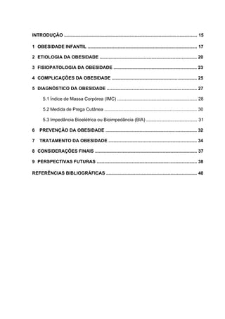INTRODUÇÃO .......................................................................................................... 15

1 OBESIDADE INFANTIL ....................................................................................... 17

2 ETIOLOGIA DA OBESIDADE ............................................................................. 20

3 FISIOPATOLOGIA DA OBESIDADE .................................................................. 23

4 COMPLICAÇÕES DA OBESIDADE .................................................................... 25

5 DIAGNÓSTICO DA OBESIDADE ........................................................................ 27

       5.1 Índice de Massa Corpórea (IMC) ............................................ ................... 28
                                                                                                  .




       5.2 Medida de Prega Cutânea ....................................................... .................. 30
                                                                                                      .




       5.3 Impedância Bioelétrica ou Bioimpedância (BIA) ......................................... 31

6    PREVENÇÃO DA OBESIDADE ......................................................................... 32

7    TRATAMENTO DA OBESIDADE ...................................................................... 34

8 CONSIDERAÇÕES FINAIS ................................................................................. 37

9 PERSPECTIVAS FUTURAS ................................................................................ 38

REFERÊNCIAS BIBLIOGRÁFICAS ........................................................................ 40
 