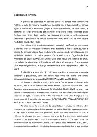 17



1 OBESIDADE INFANTIL


         A gênese da obesidade foi descrita desde os tempos mais remotos da
história, a partir de homens “corpulentos” descritos em pinturas rupestres, corpos
egípcios mumificados, esculturas gregas, e, mais recentemente, na idade média, a
aparência do corpo avantajado como símbolo de poder e status ostentado pelas
famílias mais ricas. Hoje, porém, as histórias modernas e contemporâneas
descrevem a prevalência de corpos avantajados como sinal claro de uma severa
morbidade (REPETTO, 1998).
         Nos países ainda em desenvolvimento, sobretudo, no Brasil, as discussões
e estudos sobre a obesidade são fatos ainda recentes. Sabe-se, contudo, que a
doença foi considerada um fator predominante sobre a saúde, constituindo-se em
verdadeira epidemia de saúde pública. De acordo com a Organização Pan
Americana de Saúde (OPAS), nos últimos vinte anos houve um aumento de 240%
nos índices de obesidade, sobretudo na infância e adolescência. Embora essas
cifras sejam significativas, a doença ainda continua a ser negligenciada (HELLER,
2004).
         A obesidade é uma afecção nutricional que tem apresentado acentuada
incidência e prevalência, tanto em países ricos como em países com níveis
socioeconômicos menos favorecidos (FIGUEIRA; ALVES; MAGGI, 2006).
         Há tempos a obesidade era ignorada nas ações nacionais e internacionais
de saúde, pois não era reconhecida como doença. Foi então que em 1997, em
Genebra, sob os auspícios da Organização Mundial da Saúde (OMS), ocorreu uma
reunião com especialistas em obesidade para discutir o assunto e propor estratégias
imediatas de ação. A obesidade foi então reconhecida como uma doença e o seu
crescimento já é considerado alarmante (ORGANIZAÇÃO PAN-AMERICANA DE
SAÚDE, 2000 apud SAES et al., 2008).
         As altas taxas de prevalência de obesidade, sobretudo, na infância, vêm
preocupando profissionais de todas as áreas da saúde. No início dos anos noventa,
a OMS soou o alarme para este problema, depois que uma estimativa de que 18
milhões de crianças em todo o mundo, menores de 5 anos, foram classificadas
como tendo sobrepeso (THE LANCET, 2001 apud SOARES; PETROSKI, 2003). Em
âmbito nacional, de acordo com Lauer e Clarke (1990 apud FERRIANI et al., 2005),
a obesidade afeta a vida de 15 milhões de crianças e adolescentes, o que significa
 