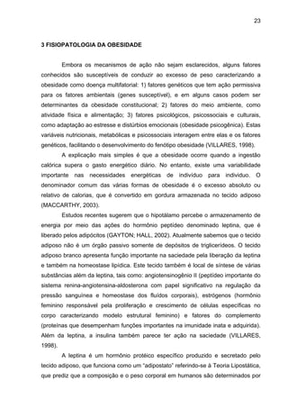 23



3 FISIOPATOLOGIA DA OBESIDADE


         Embora os mecanismos de ação não sejam esclarecidos, alguns fatores
conhecidos são susceptíveis de conduzir ao excesso de peso caracterizando a
obesidade como doença multifatorial: 1) fatores genéticos que tem ação permissiva
para os fatores ambientais (genes susceptível), e em alguns casos podem ser
determinantes da obesidade constitucional; 2) fatores do meio ambiente, como
atividade física e alimentação; 3) fatores psicológicos, psicossociais e culturais,
como adaptação ao estresse e distúrbios emocionais (obesidade psicogênica). Estas
variáveis nutricionais, metabólicas e psicossociais interagem entre elas e os fatores
genéticos, facilitando o desenvolvimento do fenótipo obesidade (VILLARES, 1998).
         A explicação mais simples é que a obesidade ocorre quando a ingestão
calórica supera o gasto energético diário. No entanto, existe uma variabilidade
importante   nas   necessidades   energéticas   de   indivíduo   para   individuo.   O
denominador comum das várias formas de obesidade é o excesso absoluto ou
relativo de calorias, que é convertido em gordura armazenada no tecido adiposo
(MACCARTHY, 2003).
         Estudos recentes sugerem que o hipotálamo percebe o armazenamento de
energia por meio das ações do hormônio peptídeo denominado leptina, que é
liberado pelos adipócitos (GAYTON; HALL, 2002). Atualmente sabemos que o tecido
adiposo não é um órgão passivo somente de depósitos de triglicerídeos. O tecido
adiposo branco apresenta função importante na saciedade pela liberação da leptina
e também na homeostase lipídica. Este tecido também é local de síntese de várias
substâncias além da leptina, tais como: angiotensinogênio II (peptídeo importante do
sistema renina-angiotensina-aldosterona com papel significativo na regulação da
pressão sanguínea e homeostase dos fluídos corporais), estrógenos (hormônio
feminino responsável pela proliferação e crescimento de células específicas no
corpo caracterizando modelo estrutural feminino) e fatores do complemento
(proteínas que desempenham funções importantes na imunidade inata e adquirida).
Além da leptina, a insulina também parece ter ação na saciedade (VILLARES,
1998).
         A leptina é um hormônio protéico específico produzido e secretado pelo
tecido adiposo, que funciona como um “adipostato” referindo-se à Teoria Lipostática,
que prediz que a composição e o peso corporal em humanos são determinados por
 