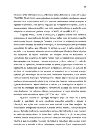 24



interações entre fatores genéticos, ambientais, comportamentais e sociais (ARAÚJO;
FRACETO; SILVA, 2004). A descoberta da leptina tem ajudado a esclarecer o papel
dos adipócitos, como sistema endócrino e de que modo ocorre a sinalização para a
ingestão de alimentos, bem como a regulação do metabolismo energético. Assim, a
coordenação do balanço energético e do peso corporal envolve uma regulação entre
a ingestão de alimentos e gasto de energia (SOARES; GUIMARÃES, 2001).
       Segundo Araújo, Fraceto e Silva (2004), o papel da leptina como hormônio
antiobesidade é essencialmente derivado de suas ações como diminuidor de apetite
e estimulador de gasto de energia. Quando a quantidade de tecido adiposo aumenta
(sinalizando o excesso de reserva de energia), os adipócitos produzem quantidades
aumentadas de leptina, que é liberada no sangue. A seguir, a leptina circula até o
encéfalo, onde atravessa a barreira hematoencefálica por difusão facilitada e liga-se
aos receptores de leptina existentes em múltiplos locais do hipotálamo. A
estimulação dos receptores de leptina nesses núcleos hipotalâmicos desencadeia
diversas ações que diminuem o armazenamento de gordura, incluindo (1) produção
diminuída, no hipotálamo, de estimuladores do apetite; (2) produção aumentada, no
hipotálamo, de substâncias que diminuem a ingestão de alimentos; (3) aumento da
atividade nervosa simpática, o que aumenta o metabolismo e o consumo de energia;
e (4) redução da secreção de insulina pelas células beta do pâncreas, o que diminui
o armazenamento de energia. Por conseguinte, o tecido adiposo sinaliza ao encéfalo
que houve armazenamento suficiente de energia, não havendo mais necessidade de
ingestão de alimentos. Alguns cientistas acreditam que os receptores de leptina, ou
nas vias de sinalização pós-receptores, normalmente ativados pela leptina, podem
estar defeituosos nos indivíduos obesos, que continuam a ingerir alimentos, apesar
dos níveis muito elevados de leptina (GAYTON; HALL, 2002).
       Qualquer sistema de regulação fisiológica exige um modo de o corpo
detectar a quantidade de uma substância específica presente e traduzir a
informação em ações que mantenham essa variável numa faixa desejada. As
necessidades energéticas das células humanas, em sua maioria, são supridas pela
glicose, derivada do alimento, que circula no sangue. Normalmente, o corpo mantém
os níveis de glicose dentro de limites bem rígidos. Quando a glicose sanguínea
aumenta, células especializadas do pâncreas detectam a mudança e secretam mais
insulina, o que desencadeia respostas no músculo e nas células adiposas que levam
esses tecidos a assimilar e utilizar mais glicose, enquanto o fígado reage reduzindo
 