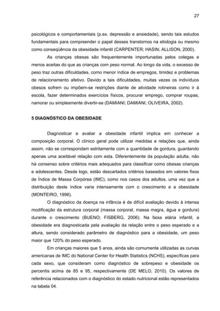 27



psicológicos e comportamentais (p.ex. depressão e ansiedade), sendo tais estudos
fundamentais para compreender o papel desses transtornos na etiologia ou mesmo
como conseqüência da obesidade infantil (CARPENTER; HASIN; ALLISON, 2000).
       As crianças obesas são frequentemente importunadas pelos colegas e
menos aceitas do que as crianças com peso normal. Ao longo da vida, o excesso de
peso traz outras dificuldades, como menor índice de empregos, timidez e problemas
de relacionamento afetivo. Devido a tais dificuldades, muitas vezes os indivíduos
obesos sofrem ou impõem-se restrições diante de atividade rotineiras como ir à
escola, fazer determinados exercícios físicos, procurar emprego, comprar roupas,
namorar ou simplesmente divertir-se (DAMIANI; DAMIANI; OLIVEIRA, 2002).


5 DIAGNÓSTICO DA OBESIDADE


       Diagnosticar e avaliar a obesidade infantil implica em conhecer a
composição corporal. O clínico geral pode utilizar medidas e relações que, ainda
assim, não se correspondam estritamente com a quantidade de gordura, guardando
apenas uma aceitável relação com esta. Diferentemente da população adulta, não
há consenso sobre critérios mais adequados para classificar como obesas crianças
e adolescentes. Desde logo, estão descartados critérios baseados em valores fixos
de Índice de Massa Corpórea (IMC), como nos casos dos adultos, uma vez que a
distribuição deste índice varia intensamente com o crescimento e a obesidade
(MONTEIRO, 1998).
       O diagnóstico da doença na infância é de difícil avaliação devido à intensa
modificação da estrutura corporal (massa corporal, massa magra, água e gordura)
durante o crescimento (BUENO; FISBERG, 2006). Na faixa etária infantil, a
obesidade era diagnosticada pela avaliação da relação entre o peso esperado e a
altura, sendo considerado parâmetro de diagnóstico para a obesidade, um peso
maior que 120% do peso esperado.
       Em crianças maiores que 5 anos, ainda são comumente utilizadas as curvas
americanas de IMC do National Center for Health Statistics (NCHS), específicas para
cada sexo, que consideram como diagnóstico de sobrepeso e obesidade os
percentis acima de 85 e 95, respectivamente (DE MELO, 2010). Os valores de
referência relacionados com o diagnóstico do estado nutricional estão representados
na tabela 04.
 