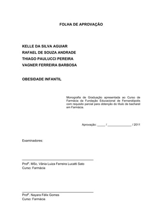 FOLHA DE APROVAÇÃO




KELLE DA SILVA AGUIAR
RAFAEL DE SOUZA ANDRADE
THIAGO PAULUCCI PEREIRA
VAGNER FERREIRA BARBOSA


OBESIDADE INFANTIL



                                Monografia de Graduação apresentada ao Curso de
                                Farmácia da Fundação Educacional de Fernandópolis
                                com requisito parcial para obtenção do título de bacharel
                                em Farmácia.




                                           Aprovação: _____ / _______________ / 2011




Examinadores:




_________________________________________
Profa. MSc. Vânia Luiza Ferreira Lucatti Sato
Curso: Farmácia




_________________________________________
Profa. Nayara Félix Gomes
Curso: Farmácia
 