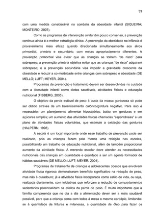 33



com uma medida considerável no combate da obesidade infantil (SIQUEIRA;
MONTEIRO, 2007).
       Como os programas de intervenção ainda têm pouco consenso, a prevenção
continua ainda é a melhor estratégia clínica. A prevenção da obesidade na infância é
provavelmente mais eficaz quando direcionada simultaneamente aos alvos
primordial, primário e secundário, com metas apropriadamente diferentes. A
prevenção primordial visa evitar que as crianças se tornem “de risco” para
sobrepeso; a prevenção primária objetiva evitar que as crianças “de risco” adquiram
sobrepeso; e a prevenção secundária visa impedir a gravidade crescente da
obesidade e reduzir a co-morbidade entre crianças com sobrepeso e obesidade (DE
MELLO; LUFT; MEYER, 2004).
       Programas de prevenção e tratamento devem ser desenvolvidos no cuidado
com a obesidade infantil como dietas saudáveis, atividades físicas e educação
nutricional (FISBERG, 2005).
       O objetivo da perda estável de peso à custa da massa gordurosa só pode
ser obtido através de um balanceamento calórico/gordura negativo. Para isso é
necessário: um planejamento alimentar hipocalórico, baixo em gorduras e em
açúcares simples; um aumento das atividades físicas chamadas “espontâneas” e um
plano de atividades físicas voluntárias, que estimule a oxidação das gorduras
(HALPERN, 1998).
       A escola é um local importante onde esse trabalho de prevenção pode ser
realizado, pois as crianças fazem pelo menos uma refeição nas escolas,
possibilitando um trabalho de educação nutricional, além de também proporcionar
aumento da atividade física. A merenda escolar deve atender as necessidades
nutricionais das crianças em quantidade e qualidade a ser um agente formador de
hábitos saudáveis (DE MELLO; LUFT; MEYER, 2004).
       Programas de tratamento de crianças e adolescentes obesos que envolvem
atividade física rigorosa demonstraram benefício significativo na redução de peso,
mas não é duradouro; já a atividade física incorporada como estilo de vida, ou seja,
realizada diariamente, com iniciativas que reforçam a redução de comportamentos
sedentários potencializam os efeitos da perda de peso. É muito importante que a
família compreenda que no dia a dia a alimentação dever ser a mais saudável
possível, para que a criança coma com todos à mesa o mesmo cardápio, limitando-
se à quantidade de frituras e milanesas, a quantidade de óleo para fazer os
 
