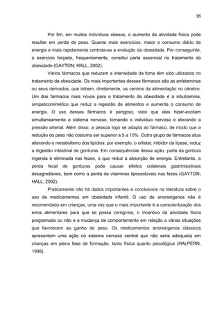 36



         Por fim, em muitos indivíduos obesos, o aumento da atividade física pode
resultar em perda de peso. Quanto mais exercícios, maior o consumo diário de
energia e mais rapidamente controla-se a evolução da obesidade. Por conseguinte,
o exercício forçado, frequentemente, constitui parte essencial no tratamento da
obesidade (GAYTON; HALL, 2002).
         Vários fármacos que reduzem a intensidade da fome têm sido utilizados no
tratamento da obesidade. Os mais importantes desses fármacos são as anfetaminas
ou seus derivados, que inibem, diretamente, os centros da alimentação no cérebro.
Um dos fármacos mais novos para o tratamento da obesidade é a sibutramina,
simpaticomimético que reduz a ingestão de alimentos e aumenta o consumo de
energia. O uso desses fármacos é perigoso, visto que eles hiper-excitam
simultaneamente o sistema nervoso, tornando o indivíduo nervoso e elevando a
pressão arterial. Além disso, a pessoa logo se adapta ao fármaco, de modo que a
redução do peso não costuma ser superior a 5 a 10%. Outro grupo de fármacos atua
alterando o metabolismo dos lipídios; por exemplo, o orlistat, inibidor da lipase, reduz
a digestão intestinal de gorduras. Em consequências dessa ação, parte da gordura
ingerida é eliminada nas fezes, o que reduz a absorção de energia. Entretanto, a
perda    fecal   de   gorduras   pode   causar    efeitos   colaterais   gastrintestinais
desagradáveis, bem como a perda de vitaminas lipossolúveis nas fezes (GAYTON;
HALL, 2002).
         Praticamente não há dados importantes e conclusivos na literatura sobre o
uso de medicamentos em obesidade infantil. O uso de anorexígenos não é
recomendado em crianças, uma vez que o mais importante é a conscientização dos
erros alimentares para que se possa corrigi-los, o incentivo da atividade física
programada ou não e a mudança de comportamento em relação a várias situações
que favorecem ao ganho de peso. Os medicamentos anorexígenos clássicos
apresentam uma ação no sistema nervoso central que não seria adequada em
crianças em plena fase de formação, tanto física quanto psicológica (HALPERN,
1998).
 