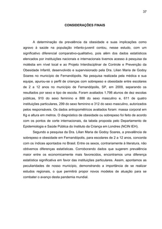 37



                            CONSIDERAÇÕES FINAIS




      A determinação da prevalência da obesidade e suas implicações como
agravo à saúde na população infanto-juvenil contou, nesse estudo, com um
significativo diferencial comparativo-qualitativo, pois além dos dados estatísticos
elencados por instituições nacionais e internacionais tivemos acesso à pesquisa da
moléstia em nível local e ao Projeto Interdisciplinar de Controle e Prevenção da
Obesidade Infantil, desenvolvido e supervisionado pela Dra. Lilian Maria de Godoy
Soares no município de Fernandópolis. Na pesquisa realizada pela médica e sua
equipe, apurou-se o perfil de crianças com sobrepeso e obesidade entre escolares
de 2 a 12 anos no município de Fernandópolis, SP, em 2009, separando os
resultados por sexo e tipo de escola. Foram avaliados 1.798 alunos de dez escolas
públicas, 910 do sexo feminino e 888 do sexo masculino e, 611 de quatro
instituições particulares, 299 do sexo feminino e 312 do sexo masculino, autorizados
pelos responsáveis. Os dados antropométricos avaliados foram: massa corporal em
Kg e altura em metros. O diagnóstico de obesidade ou sobrepeso foi feito de acordo
com os pontos de corte internacionais, da tabela proposta pelo Departamento de
Epidemiologia e Saúde Pública do Instituto da Criança em Londres (NCIN IEH).
      Segundo a pesquisa da Dra. Lilian Maria de Godoy Soares, a prevalência de
sobrepeso e obesidade em Fernandópolis, para escolares de 2 a 12 anos, concorda
com os índices apontados no Brasil. Entre os sexos, contrariamente à literatura, não
obtivemos diferenças estatísticas. Corroborando dados que sugerem prevalência
maior entre os economicamente mais favorecidos, encontramos uma diferença
estatística significativa em favor das instituições particulares. Assim, apontamos as
peculiaridades de nosso município, demonstrando a importância de se realizar
estudos regionais, o que permitirá propor novos modelos de atuação para se
combater o avanço desta pandemia mundial.
 