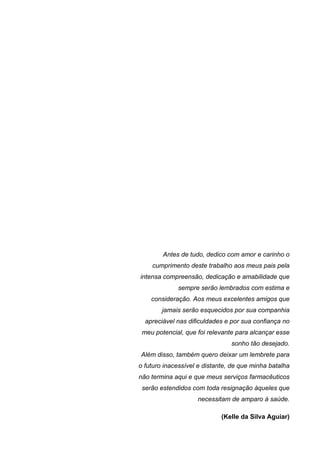 Antes de tudo, dedico com amor e carinho o
    cumprimento deste trabalho aos meus pais pela
intensa compreensão, dedicação e amabilidade que
             sempre serão lembrados com estima e
    consideração. Aos meus excelentes amigos que
        jamais serão esquecidos por sua companhia
  apreciável nas dificuldades e por sua confiança no
 meu potencial, que foi relevante para alcançar esse
                                sonho tão desejado.
Além disso, também quero deixar um lembrete para
o futuro inacessível e distante, de que minha batalha
não termina aqui e que meus serviços farmacêuticos
 serão estendidos com toda resignação àqueles que
                    necessitam de amparo à saúde.

                             (Kelle da Silva Aguiar)
 