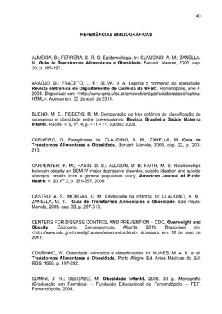 40



                       REFERÊNCIAS BIBLIOGRÁFICAS




ALMEIDA, B.; FERRERA, S. R. G. Epidemiologia. In: CLAUDINO, A. M.; ZANELLA,
M. Guia de Transtornos Alimentares e Obesidade. Barueri: Manole, 2005. cap.
20, p. 185-193.


ARAÚJO, D.; FRACETO, L. F.; SILVA, J. A. Leptina o hormônio da obesidade.
Revista eletrônica do Departamento de Química da UFSC, Florianópolis, ano 4.
2004. Disponível em: <http://www.qmc.ufsc.br/qmcweb/artigos/colaboracoes/leptina.
HTML>. Acesso em: 03 de abril de 2011.


BUENO, M. B.; FISBERG, R. M. Comparação de três critérios de classificação de
sobrepeso e obesidade entre pré-escolares. Revista Brasileira Saúde Materna
Infantil. Recife, v. 6, no. 4, p. 411-417, out/dez 2006.


CARNEIRO, G. Patogênese. In: CLAUDINO, A. M.; ZANELLA, M. Guia de
Transtornos Alimentares e Obesidade. Barueri: Manole, 2005. cap. 22, p. 203-
210.


CARPENTER, K. M.; HASIN, D. S.; ALLISON, D. B; FAITH, M. S. Relationships
between obesity an DSM-IV major depressive disorder, suicide ideation and suicide
attempts: results from a general population study. American Journal of Public
Health, v. 90, no.2, p. 251-257, 2000.


CASTRO, A. S.; MORGAN, C. M.. Obesidade na Infância. In: CLAUDINO, A. M.;
ZANELLA, M. T.. Guia de Transtornos Alimentares e Obesidade. São Paulo:
Manole, 2005. cap. 33, p. 297-313.


CENTERS FOR DISEASE CONTROL AND PREVENTION – CDC. Overweight and
Obesity:    Economic      Consequences.    Atlanta:   2010.   Disponível   em:
<http://www.cdc.gov/obesity/causes/economics.html>. Acessado em: 18 de maio de
2011.


COUTINHO, W. Obesidade: conceitos e classificações. In: NUNES, M. A. A. et al.
Transtornos Alimentares e Obesidade. Porto Alegre: Ed. Artes Médicas do Sul,
RGS, 1998, p. 197-202.


CUMINI, J. R.; DELGADO, M. Obesidade Infantil. 2008. 39 p. Monografia
(Graduação em Farmácia) – Fundação Educacional de Fernandópolis – FEF,
Fernandópolis, 2008.
 