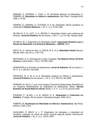 41



DÂMASO, A; TEIXEIRA, L.; CURI, C. M. Atividades Motoras na Obesidade. In:
FISBERG, M. Obesidade na infância e adolescência. São Paulo: Fundação BYK,
1995, p. 91-99.


DAMIANI, D.; DAMIANI, D.; OLIVEIRA, R. G de. Obesidade, fatores genéticos ou
ambientais? Pediatria Moderna, v. 38, no. 3, p. 57-80, 2002.


DE MELLO, E. D.; LUFT, V. C.; MEYER, F. Obesidade infantil: como podemos ser
eficazes. Jornal de Pediatria, Rio de Janeiro, v. 80, no. 3, p.173-182, maio/jun 2004.


DE MELO, M. E. Diagnóstico da Obesidade Infantil. Associação Brasileira para o
Estudo da Obesidade e da Síndrome Metabólica – ABESO. 2010.


DIETZ, W. H. Leitura em foco. In: SHILIS, M. E. et al. Obesidade Infantil. Barueri:
Manole, 2003. cap. 63, p. 1143-1153.


DEFRONZO, R. A. Pathogenesis of type 2 diabetes. The Medical Clinics Of North
America, United States, v. 88, p. 787-835, 2004.


EISENSTEIN et al. Nutrição na adolescência. Jornal de Pediatria. Rio de Janeiro, v.
76, no. 3, p. 263-274, dez 2000.


ESCRIVÃO, M. A. M. S. et al. Obesidade exógena na infância e adolescência.
Jornal de Pediatria, Rio de Janeiro, v. 76, no. 3, p. 305-310, dez 2000.


FERRIANI, M. das G. C. et al. Auto Imagem Corporal de Adolescentes Atendidos em
um Programa Multidisciplinar de Assistência ao Adolescente Obeso. Revista
Brasileira de Saúde Materna Infantil. Recife, v. 5, no. 1, p. 27-33, jan/mar 2005.


FIGUEIRA, F.; ALVES, J. G. B.; MAGGI, R. S.. Diagnóstico e Tratamento em
Pediatria. 3ª edição. Rio de Janeiro: Guanabara Koogan, 2006. 472 p.


FISBERG, M. Atualização em Obesidade na Infância e Adolescência. São Paulo:
Atheneu, 2005. 218 p.


GIUGLIANO, R; MELO, A. L. P. Diagnóstico de sobrepeso e obesidade em
escolares: utilização do índice de massa corporal segundo padrão internacional.
Jornal de Pediatria, v. 80, no. 2, p. 129-34, 2004.
 