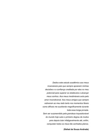 Dedico este estudo acadêmico aos meus
     incansáveis pais que sempre apoiaram minhas
  decisões e a confiança creditada por eles no meu
    potencial para superar os obstáculos e alcançar
    meus sonhos. Aos meus inestimáveis avós pelo
 amor incondicional. Aos meus amigos que sempre
  estiveram ao meu lado tanto nos momentos fáceis
como difíceis me auxiliando magnificamente durante
                           toda essa longa jornada.
Sem ser surpreendido pela grandeza inquestionável
   do mundo hoje subo o primeiro degrau de muitos
       para depois lutar infatigavelmente até, enfim,
    conquistar todos os meus tão sonhados planos.

                       (Rafael de Souza Andrade)
 
