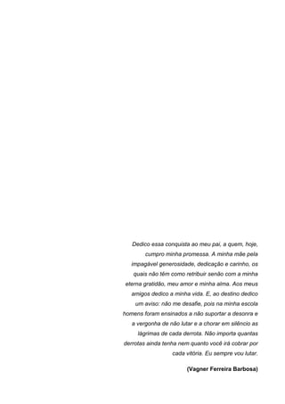 Dedico essa conquista ao meu pai, a quem, hoje,
        cumpro minha promessa. A minha mãe pela
   impagável generosidade, dedicação e carinho, os
   quais não têm como retribuir senão com a minha
eterna gratidão, meu amor e minha alma. Aos meus
   amigos dedico a minha vida. E, ao destino dedico
    um aviso: não me desafie, pois na minha escola
homens foram ensinados a não suportar a desonra e
   a vergonha de não lutar e a chorar em silêncio as
     lágrimas de cada derrota. Não importa quantas
derrotas ainda tenha nem quanto você irá cobrar por
                  cada vitória. Eu sempre vou lutar.

                        (Vagner Ferreira Barbosa)
 