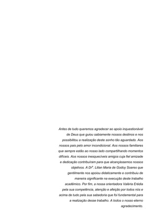 Antes de tudo queremos agradecer ao apoio inquestionável
     de Deus que guiou sabiamente nossos destinos e nos
  possibilitou a realização deste sonho tão aguardado. Aos
nossos pais pelo amor incondicional. Aos nossos familiares
que sempre estão ao nosso lado compartilhando momentos
difíceis. Aos nossos inesquecíveis amigos cuja fiel amizade
 e dedicação contribuíram para que alcançássemos nossos
        objetivos. A Dra. Lilian Maria de Godoy Soares que
      gentilmente nos apoiou didaticamente e contribuiu de
           maneira significante na execução deste trabalho
    acadêmico. Por fim, a nossa orientadora Valéria Erédia
  pela sua competência, atenção e afeição por todos nós e
acima de tudo pela sua sabedoria que foi fundamental para
       a realização desse trabalho. A todos o nosso eterno
                                           agradecimento.
 