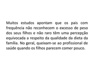 Muitos estudos apontam que os pais com
frequência não reconhecem o excesso de peso
dos seus filhos e não raro têm uma percepção
equivocada a respeito da qualidade da dieta da
família. No geral, queixam-se ao profissional de
saúde quando os filhos parecem comer pouco.
 
