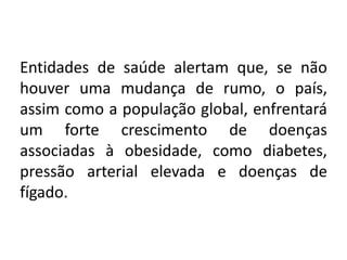 Entidades de saúde alertam que, se não
houver uma mudança de rumo, o país,
assim como a população global, enfrentará
um forte crescimento de doenças
associadas à obesidade, como diabetes,
pressão arterial elevada e doenças de
fígado.
 
