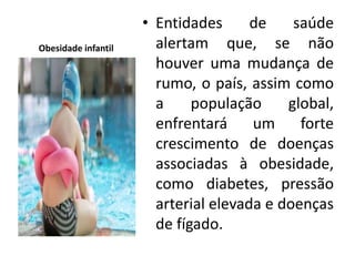 Obesidade infantil
• Entidades de saúde
alertam que, se não
houver uma mudança de
rumo, o país, assim como
a população global,
enfrentará um forte
crescimento de doenças
associadas à obesidade,
como diabetes, pressão
arterial elevada e doenças
de fígado.
 