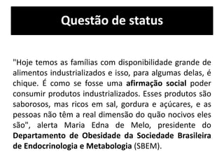 Questão de status
"Hoje temos as famílias com disponibilidade grande de
alimentos industrializados e isso, para algumas delas, é
chique. É como se fosse uma afirmação social poder
consumir produtos industrializados. Esses produtos são
saborosos, mas ricos em sal, gordura e açúcares, e as
pessoas não têm a real dimensão do quão nocivos eles
são", alerta Maria Edna de Melo, presidente do
Departamento de Obesidade da Sociedade Brasileira
de Endocrinologia e Metabologia (SBEM).
 