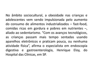 No âmbito sociocultural, a obesidade nas crianças e
adolescentes vem sendo impulsionada pelo aumento
do consumo de alimentos industrializados – fast-food,
comidas ricas em gordura e pobres em nutrientes –,
aliado ao sedentarismo. “Com os avanços tecnológicos,
as crianças passam mais tempo sentadas usando
aparelhos eletrônicos e praticam pouca, ou nenhuma
atividade física”, afirma o especialista em endoscopia
digestiva e gastroenterologia, Henrique Eloy, do
Hospital das Clínicas, em SP.
 