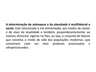 A determinação do sobrepeso e da obesidade é multifatorial e
social. Está relacionada à má alimentação, aos modos de comer
e de viver da atualidade e também, preponderantemente, ao
sistema alimentar vigente no País, ou seja, o conjunto de fatores
que constitui o modo de vida das populações modernas, que
consomem cada vez mais produtos processados e
ultraprocessados.
 