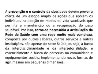 A prevenção e o controle da obesidade devem prever a
oferta de um escopo amplo de ações que apoiem os
indivíduos na adoção de modos de vida saudáveis que
permita a manutenção ou a recuperação do peso
saudável. Por isso, torna-se necessária a articulação da
Rede de Saúde com uma rede muito mais complexa,
composta por outros saberes, outros serviços e outras
instituições, não apenas do setor Saúde, ou seja, a busca
da interdisciplinaridade e da intersetorialidade, e
essencialmente a busca de parcerias na comunidade e
equipamentos sociais, implementando novas formas de
agir, mesmo em pequenas dimensões.
 