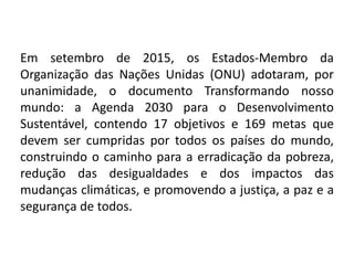 Em setembro de 2015, os Estados-Membro da
Organização das Nações Unidas (ONU) adotaram, por
unanimidade, o documento Transformando nosso
mundo: a Agenda 2030 para o Desenvolvimento
Sustentável, contendo 17 objetivos e 169 metas que
devem ser cumpridas por todos os países do mundo,
construindo o caminho para a erradicação da pobreza,
redução das desigualdades e dos impactos das
mudanças climáticas, e promovendo a justiça, a paz e a
segurança de todos.
 