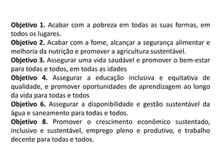 Objetivo 1. Acabar com a pobreza em todas as suas formas, em
todos os lugares.
Objetivo 2. Acabar com a fome, alcançar a segurança alimentar e
melhoria da nutrição e promover a agricultura sustentável.
Objetivo 3. Assegurar uma vida saudável e promover o bem-estar
para todas e todos, em todas as idades
Objetivo 4. Assegurar a educação inclusiva e equitativa de
qualidade, e promover oportunidades de aprendizagem ao longo
da vida para todas e todos
Objetivo 6. Assegurar a disponibilidade e gestão sustentável da
água e saneamento para todas e todos.
Objetivo 8. Promover o crescimento econômico sustentado,
inclusivo e sustentável, emprego pleno e produtivo, e trabalho
decente para todas e todos.
 