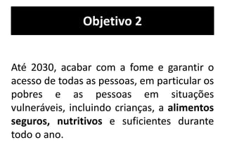 Objetivo 2
Até 2030, acabar com a fome e garantir o
acesso de todas as pessoas, em particular os
pobres e as pessoas em situações
vulneráveis, incluindo crianças, a alimentos
seguros, nutritivos e suficientes durante
todo o ano.
 