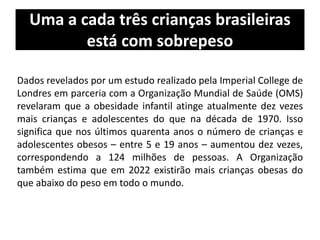 Uma a cada três crianças brasileiras
está com sobrepeso
Dados revelados por um estudo realizado pela Imperial College de
Londres em parceria com a Organização Mundial de Saúde (OMS)
revelaram que a obesidade infantil atinge atualmente dez vezes
mais crianças e adolescentes do que na década de 1970. Isso
significa que nos últimos quarenta anos o número de crianças e
adolescentes obesos – entre 5 e 19 anos – aumentou dez vezes,
correspondendo a 124 milhões de pessoas. A Organização
também estima que em 2022 existirão mais crianças obesas do
que abaixo do peso em todo o mundo.
 