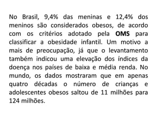 No Brasil, 9,4% das meninas e 12,4% dos
meninos são considerados obesos, de acordo
com os critérios adotado pela OMS para
classificar a obesidade infantil. Um motivo a
mais de preocupação, já que o levantamento
também indicou uma elevação dos índices da
doença nos países de baixa e média renda. No
mundo, os dados mostraram que em apenas
quatro décadas o número de crianças e
adolescentes obesos saltou de 11 milhões para
124 milhões.
 