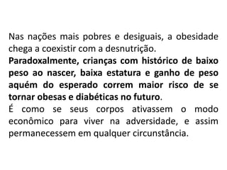 Nas nações mais pobres e desiguais, a obesidade
chega a coexistir com a desnutrição.
Paradoxalmente, crianças com histórico de baixo
peso ao nascer, baixa estatura e ganho de peso
aquém do esperado correm maior risco de se
tornar obesas e diabéticas no futuro.
É como se seus corpos ativassem o modo
econômico para viver na adversidade, e assim
permanecessem em qualquer circunstância.
 