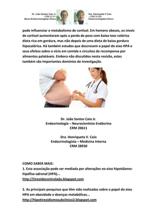 pode influenciar o metabolismo de cortisol. Em homens obesos, os níveis
de cortisol aumentaram após a perda de peso com baixo teor calórico
dieta rica em gordura, mas não depois de uma dieta de baixa gordura
hipocalórica. Há também estudos que descrevem o papel do eixo HPA e
seus efeitos sobre o vício em comida e circuitos de recompensa por
alimentos palatáveis. Embora não discutidos nesta revisão, estes
também são importantes domínios de investigação.
Dr. João Santos Caio Jr.
Endocrinologia – Neurocientista-Endócrino
CRM 20611
Dra. Henriqueta V. Caio
Endocrinologista – Medicina Interna
CRM 28930
COMO SABER MAIS:
1. Esta associação pode ser mediada por alterações no eixo hipotálamo-
hipófise-adrenal (HPA)...
http://tireoidecontrolada.blogspot.com
2. As principais pesquisas que têm sido realizadas sobre o papel do eixo
HPA em obesidade e doenças metabólicas...
http://hipotireoidismosubclinico2.blogspot.com
 
