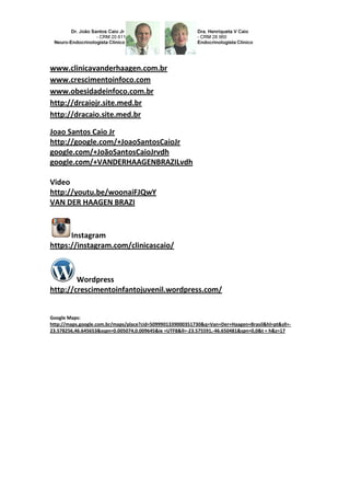 www.clinicavanderhaagen.com.br
www.crescimentoinfoco.com
www.obesidadeinfoco.com.br
http://drcaiojr.site.med.br
http://dracaio.site.med.br
Joao Santos Caio Jr
http://google.com/+JoaoSantosCaioJr
google.com/+JoãoSantosCaioJrvdh
google.com/+VANDERHAAGENBRAZILvdh
Video
http://youtu.be/woonaiFJQwY
VAN DER HAAGEN BRAZI
Instagram
https://instagram.com/clinicascaio/
Wordpress
http://crescimentoinfantojuvenil.wordpress.com/
Google Maps:
http://maps.google.com.br/maps/place?cid=5099901339000351730&q=Van+Der+Haagen+Brasil&hl=pt&sll=-
23.578256,46.645653&sspn=0.005074,0.009645&ie =UTF8&ll=-23.575591,-46.650481&spn=0,0&t = h&z=17
 