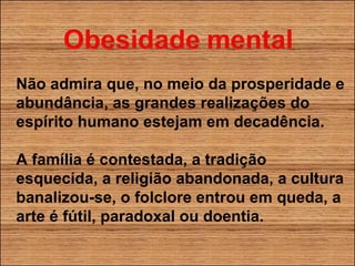 Não admira que, no meio da prosperidade e abundância, as grandes realizações do espírito humano estejam em decadência. A família é contestada, a tradição esquecida, a religião abandonada, a cultura banalizou-se, o folclore entrou em queda, a arte é fútil, paradoxal ou doentia. 