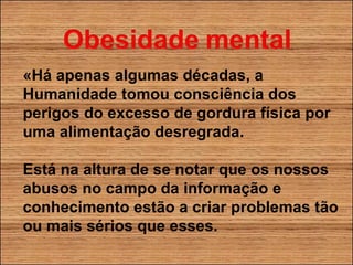 «Há apenas algumas décadas, a Humanidade tomou consciência dos perigos do excesso de gordura física por uma alimentação desregrada. Está na altura de se notar que os nossos abusos no campo da informação e conhecimento estão a criar problemas tão ou mais sérios que esses. 