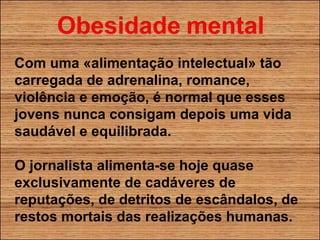 Com uma «alimentação intelectual» tão carregada de adrenalina, romance, violência e emoção, é normal que esses jovens nunca consigam depois uma vida saudável e equilibrada. O jornalista alimenta-se hoje quase exclusivamente de cadáveres de reputações, de detritos de escândalos, de restos mortais das realizações humanas. 