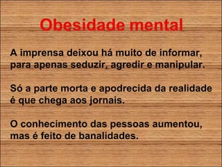 A imprensa deixou há muito de informar, para apenas seduzir, agredir e manipular. Só a parte morta e apodrecida da realidade é que chega aos jornais. O conhecimento das pessoas aumentou, mas é feito de banalidades. 