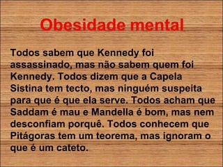 Todos sabem que Kennedy foi assassinado, mas não sabem quem foi Kennedy. Todos dizem que a Capela Sistina tem tecto, mas ninguém suspeita para que é que ela serve. Todos acham que Saddam é mau e Mandella é bom, mas nem desconfiam porquê. Todos conhecem que Pitágoras tem um teorema, mas ignoram o que é um cateto. 